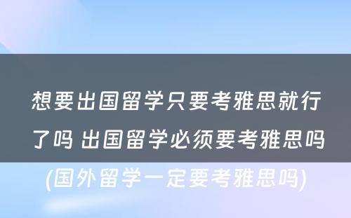 想要出国留学只要考雅思就行了吗 出国留学必须要考雅思吗(国外留学一定要考雅思吗)