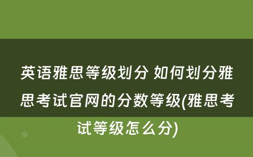 英语雅思等级划分 如何划分雅思考试官网的分数等级(雅思考试等级怎么分)