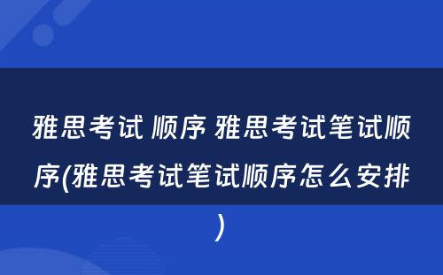 雅思考试 顺序 雅思考试笔试顺序(雅思考试笔试顺序怎么安排)