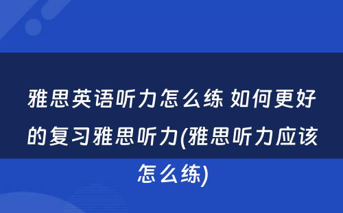 雅思英语听力怎么练 如何更好的复习雅思听力(雅思听力应该怎么练)