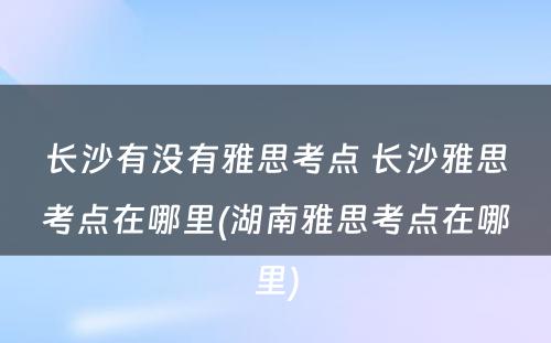 长沙有没有雅思考点 长沙雅思考点在哪里(湖南雅思考点在哪里)