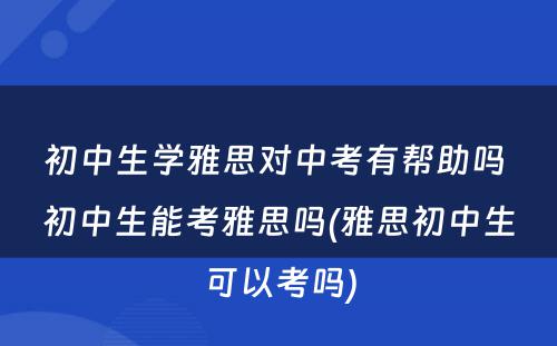 初中生学雅思对中考有帮助吗 初中生能考雅思吗(雅思初中生可以考吗)