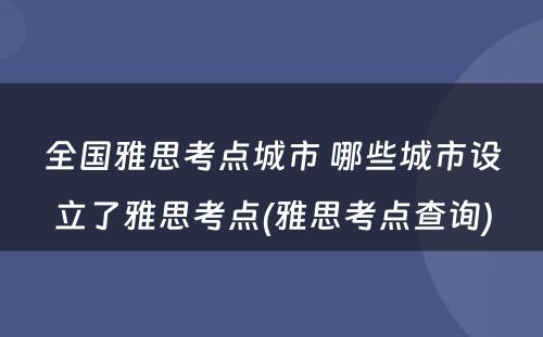 全国雅思考点城市 哪些城市设立了雅思考点(雅思考点查询)