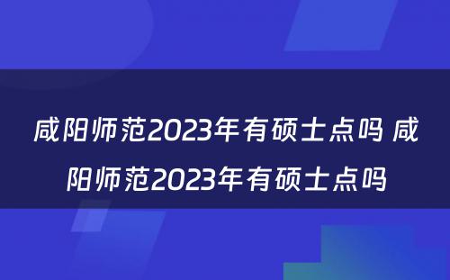 咸阳师范2023年有硕士点吗 咸阳师范2023年有硕士点吗