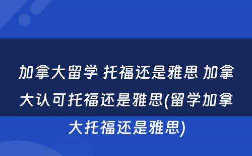 加拿大留学 托福还是雅思 加拿大认可托福还是雅思(留学加拿大托福还是雅思)