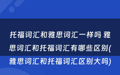 托福词汇和雅思词汇一样吗 雅思词汇和托福词汇有哪些区别(雅思词汇和托福词汇区别大吗)