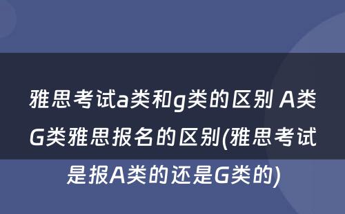 雅思考试a类和g类的区别 A类G类雅思报名的区别(雅思考试是报A类的还是G类的)