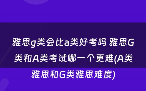 雅思g类会比a类好考吗 雅思G类和A类考试哪一个更难(A类雅思和G类雅思难度)