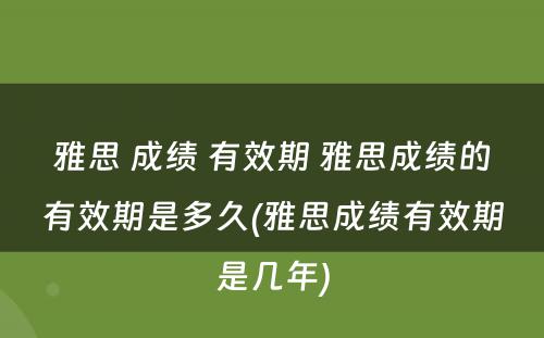 雅思 成绩 有效期 雅思成绩的有效期是多久(雅思成绩有效期是几年)