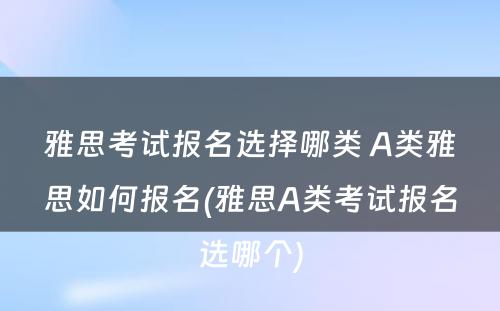 雅思考试报名选择哪类 A类雅思如何报名(雅思A类考试报名选哪个)