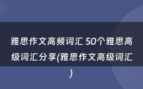 雅思作文高频词汇 50个雅思高级词汇分享(雅思作文高级词汇)