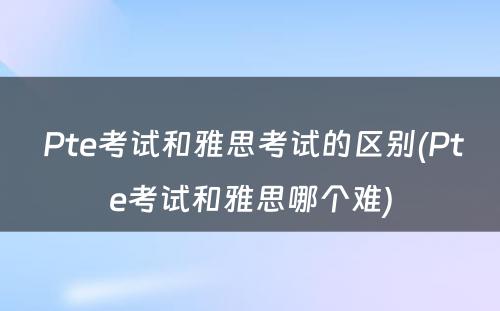  Pte考试和雅思考试的区别(Pte考试和雅思哪个难)