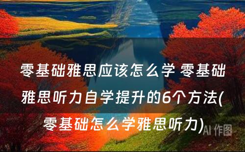 零基础雅思应该怎么学 零基础雅思听力自学提升的6个方法(零基础怎么学雅思听力)