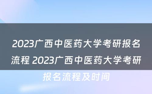 2023广西中医药大学考研报名流程 2023广西中医药大学考研报名流程及时间