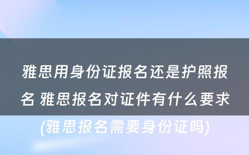 雅思用身份证报名还是护照报名 雅思报名对证件有什么要求(雅思报名需要身份证吗)