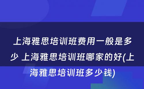 上海雅思培训班费用一般是多少 上海雅思培训班哪家的好(上海雅思培训班多少钱)