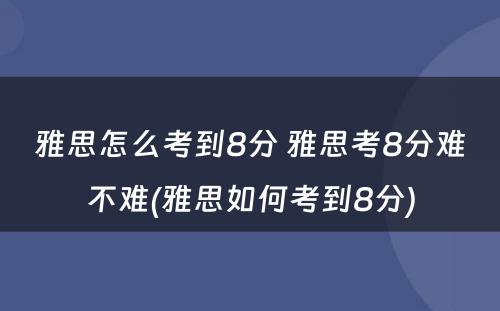 雅思怎么考到8分 雅思考8分难不难(雅思如何考到8分)