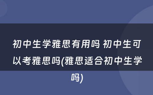 初中生学雅思有用吗 初中生可以考雅思吗(雅思适合初中生学吗)