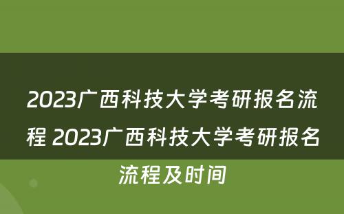 2023广西科技大学考研报名流程 2023广西科技大学考研报名流程及时间