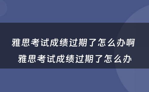 雅思考试成绩过期了怎么办啊 雅思考试成绩过期了怎么办