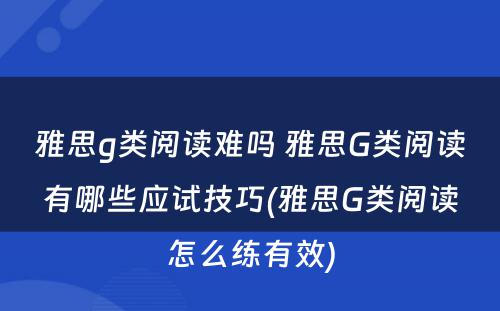 雅思g类阅读难吗 雅思G类阅读有哪些应试技巧(雅思G类阅读怎么练有效)