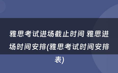 雅思考试进场截止时间 雅思进场时间安排(雅思考试时间安排表)