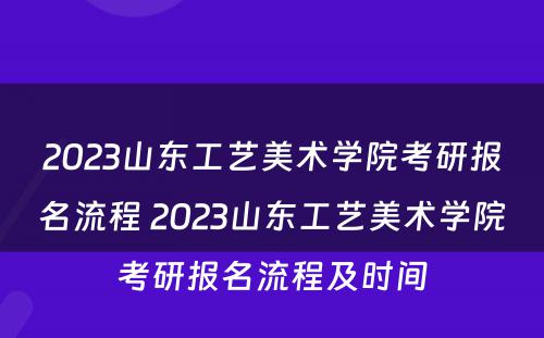 2023山东工艺美术学院考研报名流程 2023山东工艺美术学院考研报名流程及时间