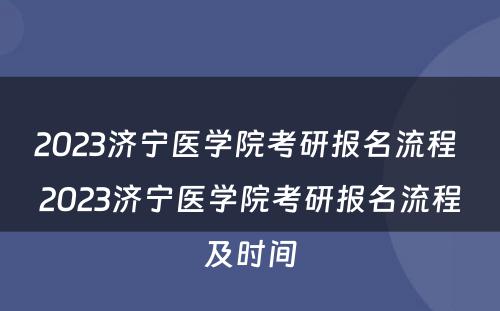 2023济宁医学院考研报名流程 2023济宁医学院考研报名流程及时间