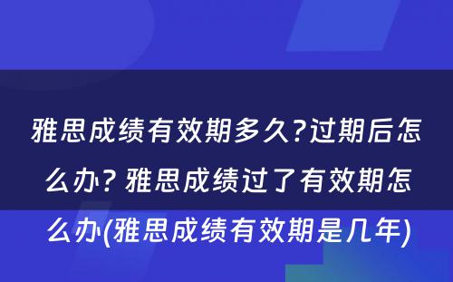 雅思成绩有效期多久?过期后怎么办? 雅思成绩过了有效期怎么办(雅思成绩有效期是几年)