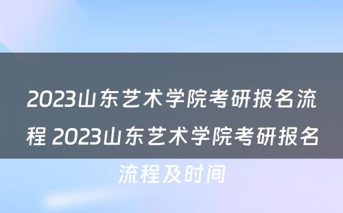 2023山东艺术学院考研报名流程 2023山东艺术学院考研报名流程及时间