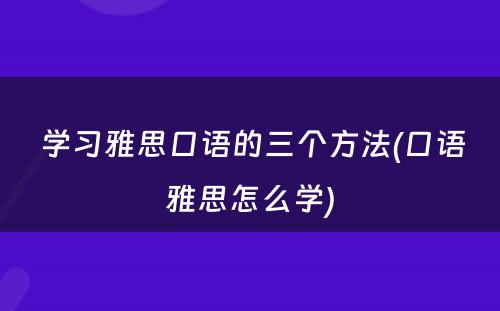  学习雅思口语的三个方法(口语雅思怎么学)