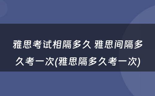 雅思考试相隔多久 雅思间隔多久考一次(雅思隔多久考一次)