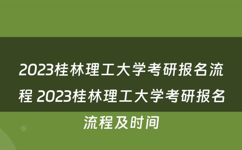 2023桂林理工大学考研报名流程 2023桂林理工大学考研报名流程及时间