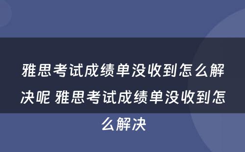 雅思考试成绩单没收到怎么解决呢 雅思考试成绩单没收到怎么解决