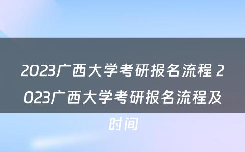 2023广西大学考研报名流程 2023广西大学考研报名流程及时间