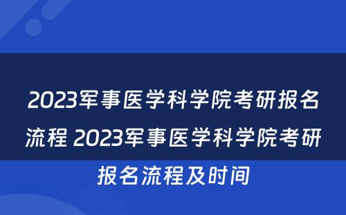2023军事医学科学院考研报名流程 2023军事医学科学院考研报名流程及时间