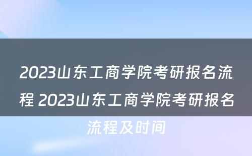 2023山东工商学院考研报名流程 2023山东工商学院考研报名流程及时间