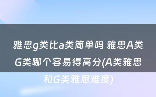 雅思g类比a类简单吗 雅思A类G类哪个容易得高分(A类雅思和G类雅思难度)