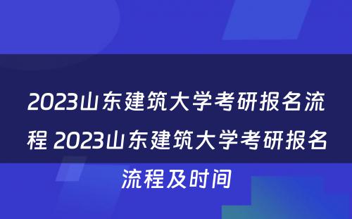 2023山东建筑大学考研报名流程 2023山东建筑大学考研报名流程及时间