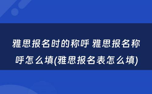 雅思报名时的称呼 雅思报名称呼怎么填(雅思报名表怎么填)