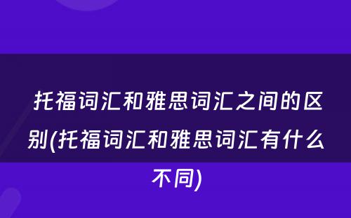  托福词汇和雅思词汇之间的区别(托福词汇和雅思词汇有什么不同)