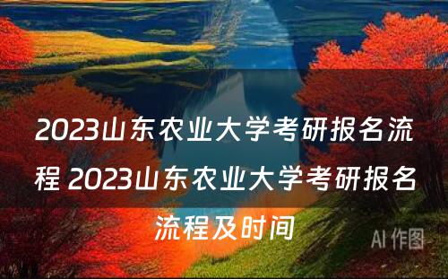 2023山东农业大学考研报名流程 2023山东农业大学考研报名流程及时间