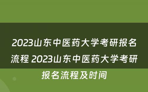 2023山东中医药大学考研报名流程 2023山东中医药大学考研报名流程及时间