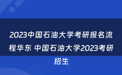 2023中国石油大学考研报名流程华东 中国石油大学2023考研招生
