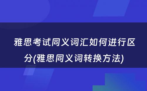  雅思考试同义词汇如何进行区分(雅思同义词转换方法)