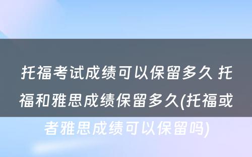 托福考试成绩可以保留多久 托福和雅思成绩保留多久(托福或者雅思成绩可以保留吗)