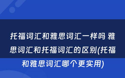 托福词汇和雅思词汇一样吗 雅思词汇和托福词汇的区别(托福和雅思词汇哪个更实用)