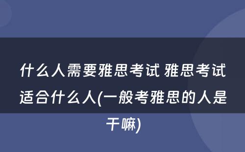 什么人需要雅思考试 雅思考试适合什么人(一般考雅思的人是干嘛)