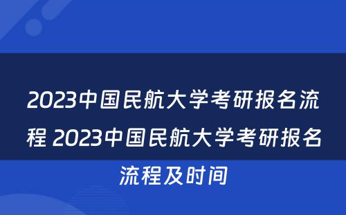 2023中国民航大学考研报名流程 2023中国民航大学考研报名流程及时间