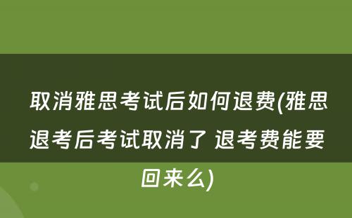  取消雅思考试后如何退费(雅思退考后考试取消了 退考费能要回来么)